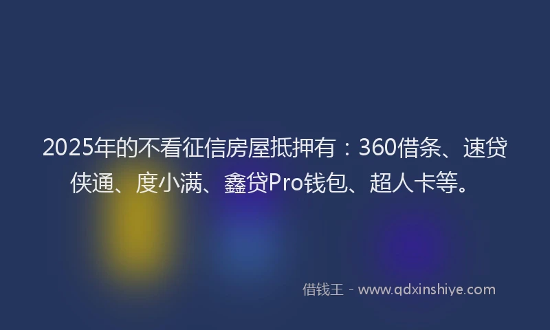 2025年的不看征信房屋抵押有：360借条、速贷侠通、度小满、鑫贷Pro钱包、超人卡等。