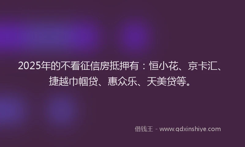 2025年的不看征信房抵押有：恒小花、京卡汇、捷越巾帼贷、惠众乐、天美贷等。