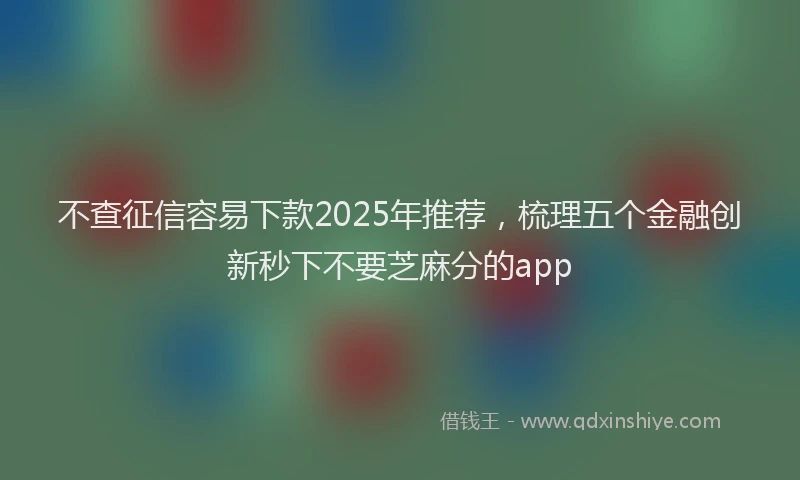 不查征信容易下款2025年推荐，梳理五个金融创新秒下不要芝麻分的app