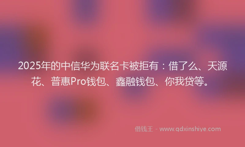 2025年的中信华为联名卡被拒有：借了么、天源花、普惠Pro钱包、鑫融钱包、你我贷等。