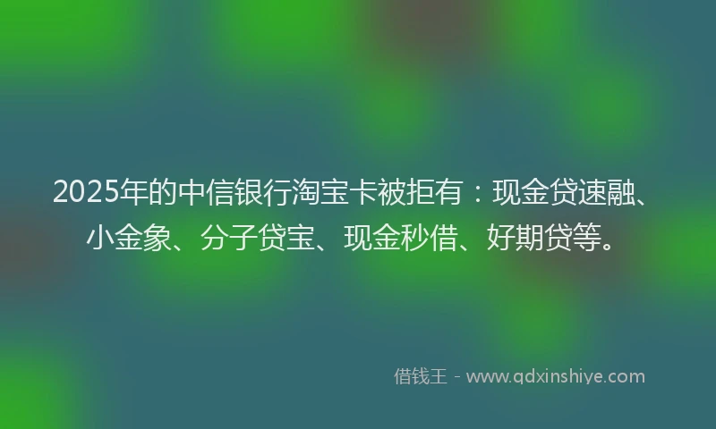 2025年的中信银行淘宝卡被拒有：现金贷速融、小金象、分子贷宝、现金秒借、好期贷等。