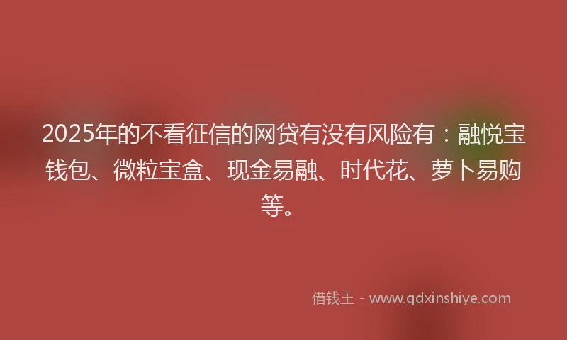 2025年的不看征信的网贷有没有风险有：融悦宝钱包、微粒宝盒、现金易融、时代花、萝卜易购等。