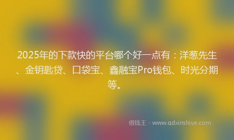 2025年的下款快的平台哪个好一点有：洋葱先生、金钥匙贷、口袋宝、鑫融宝Pro钱包、时光分期等。