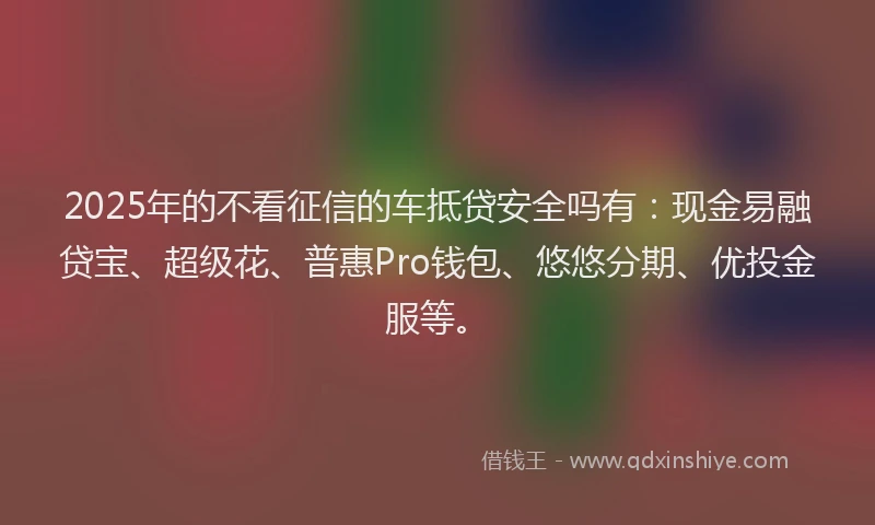 2025年的不看征信的车抵贷安全吗有：现金易融贷宝、超级花、普惠Pro钱包、悠悠分期、优投金服等。