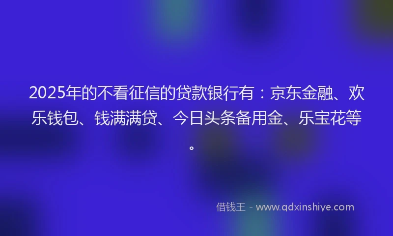 2025年的不看征信的贷款银行有：京东金融、欢乐钱包、钱满满贷、今日头条备用金、乐宝花等。