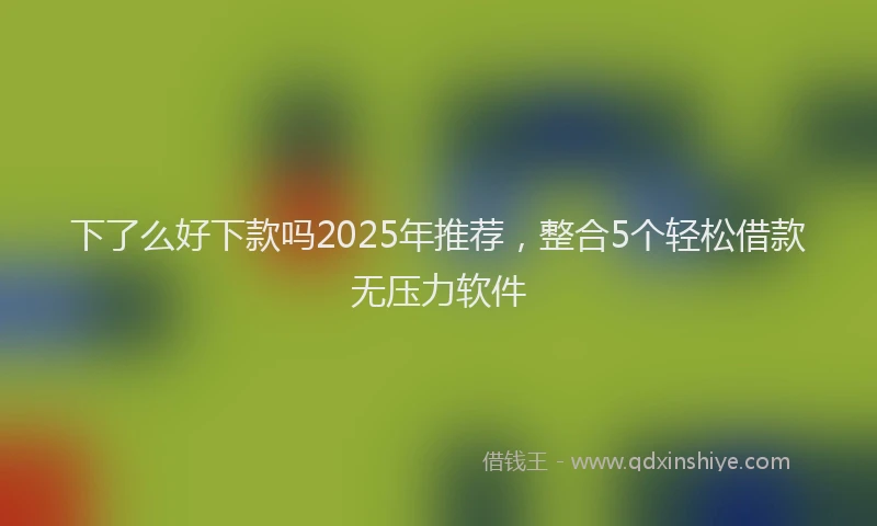 下了么好下款吗2025年推荐，整合5个轻松借款无压力软件
