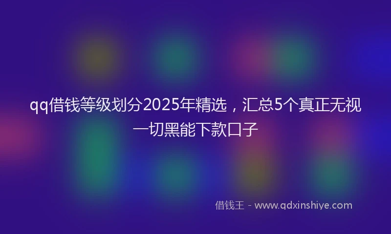 qq借钱等级划分2025年精选，汇总5个真正无视一切黑能下款口子
