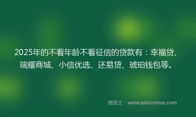 2025年的不看年龄不看征信的贷款有：幸福贷、瑞耀商城、小信优选、还易贷、琥珀钱包等。
