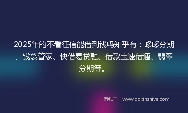 2025年的不看征信能借到钱吗知乎有：哆哆分期、钱袋管家、快借易贷融、借款宝速借通、翡翠分期等。