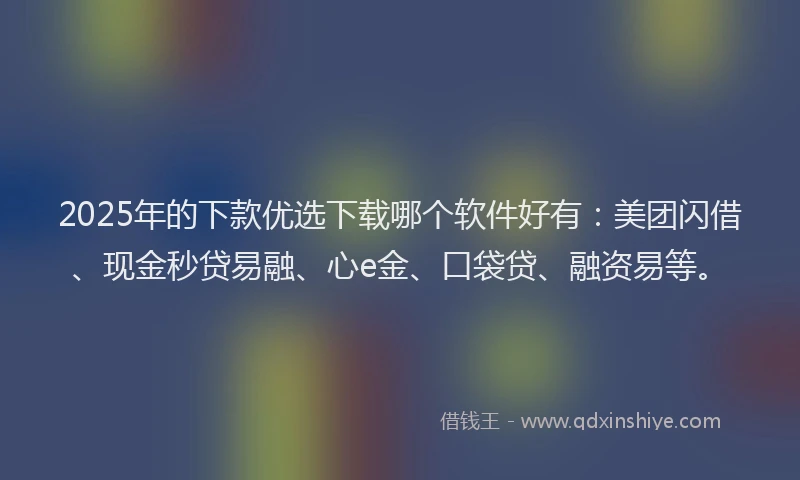 2025年的下款优选下载哪个软件好有：美团闪借、现金秒贷易融、心e金、口袋贷、融资易等。