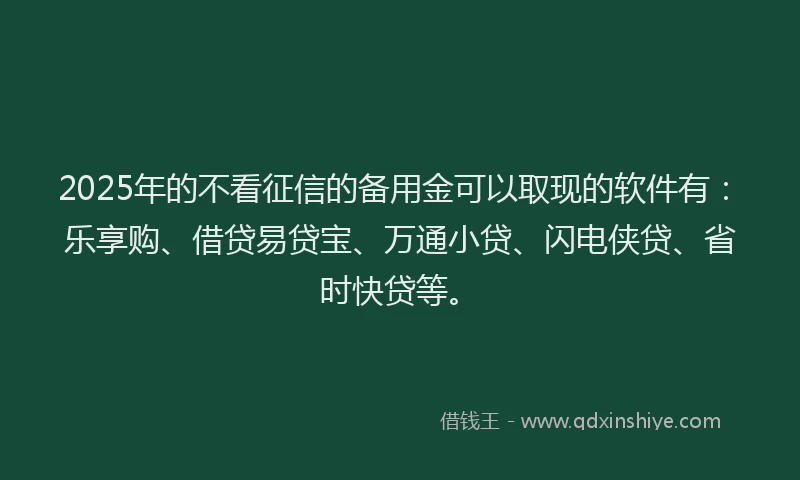 2025年的不看征信的备用金可以取现的软件有：乐享购、借贷易贷宝、万通小贷、闪电侠贷、省时快贷等。