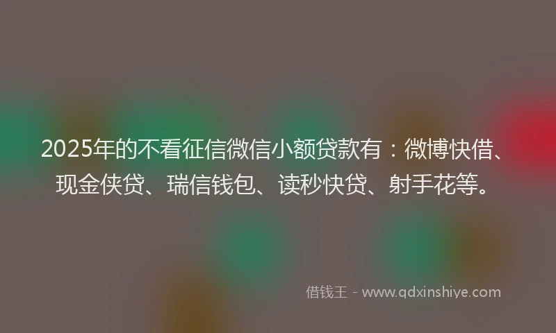 2025年的不看征信微信小额贷款有：微博快借、现金侠贷、瑞信钱包、读秒快贷、射手花等。