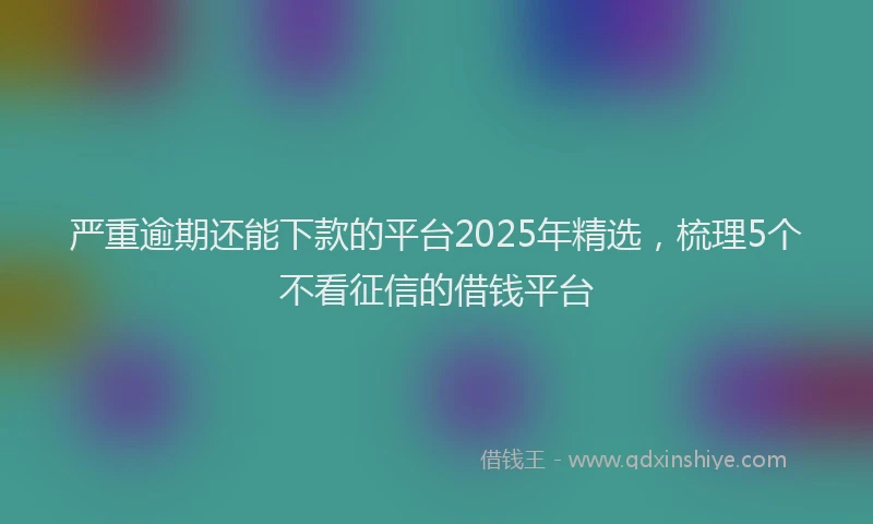 严重逾期还能下款的平台2025年精选，梳理5个不看征信的借钱平台