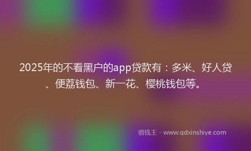 2025年的不看黑户的app贷款有：多米、好人贷、便荔钱包、新一花、樱桃钱包等。