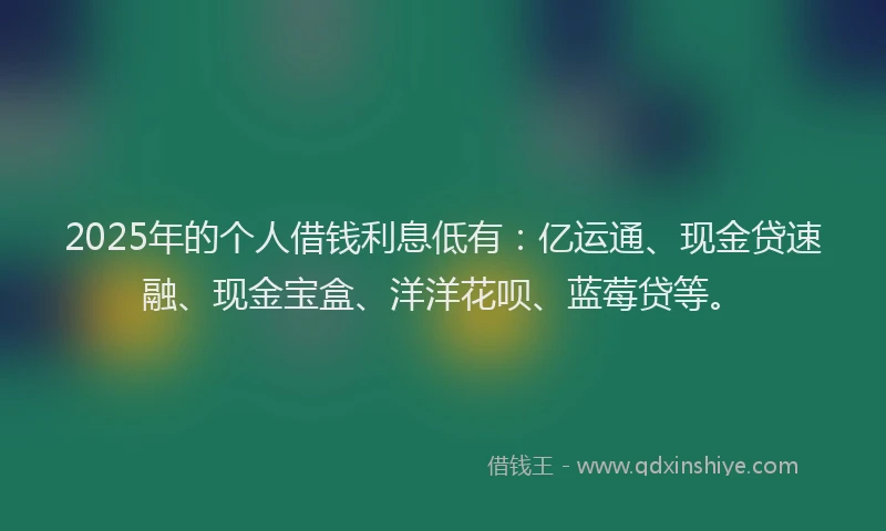 2025年的个人借钱利息低有：亿运通、现金贷速融、现金宝盒、洋洋花呗、蓝莓贷等。