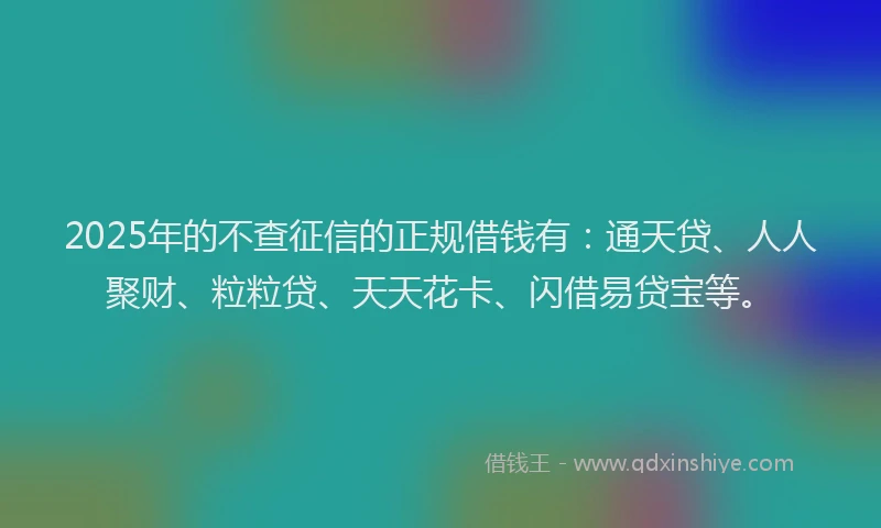2025年的不查征信的正规借钱有：通天贷、人人聚财、粒粒贷、天天花卡、闪借易贷宝等。