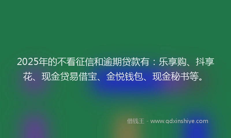 2025年的不看征信和逾期贷款有：乐享购、抖享花、现金贷易借宝、金悦钱包、现金秘书等。