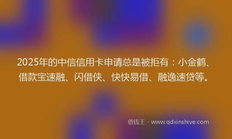 2025年的中信信用卡申请总是被拒有：小金鹤、借款宝速融、闪借侠、快快易借、融逸速贷等。
