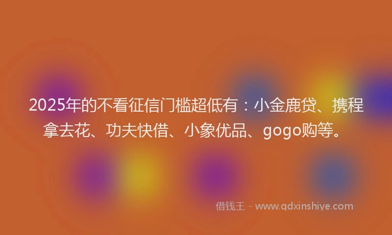 2025年的不看征信门槛超低有：小金鹿贷、携程拿去花、功夫快借、小象优品、gogo购等。
