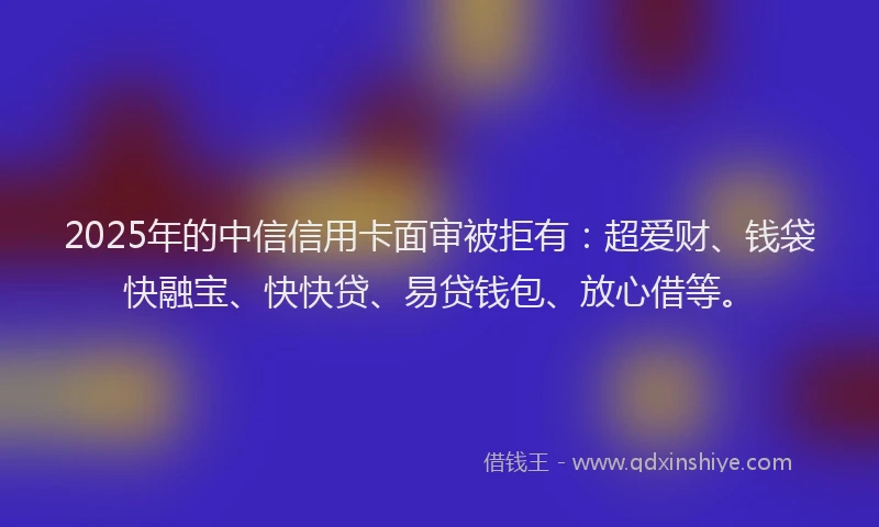2025年的中信信用卡面审被拒有：超爱财、钱袋快融宝、快快贷、易贷钱包、放心借等。