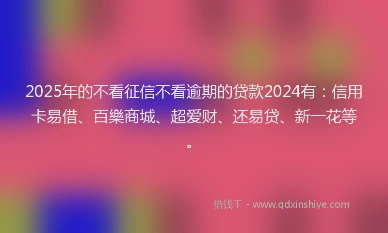 2025年的不看征信不看逾期的贷款2024有：信用卡易借、百樂商城、超爱财、还易贷、新一花等。
