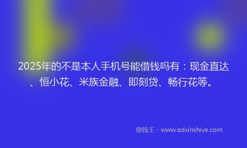 2025年的不是本人手机号能借钱吗有：现金直达、恒小花、米族金融、即刻贷、畅行花等。