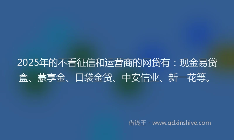 2025年的不看征信和运营商的网贷有：现金易贷盒、蒙享金、口袋金贷、中安信业、新一花等。