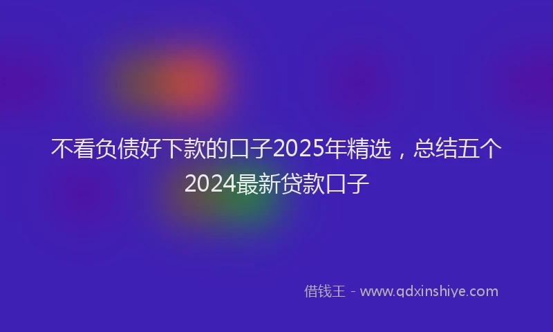 不看负债好下款的口子2025年精选，总结五个2024最新贷款口子