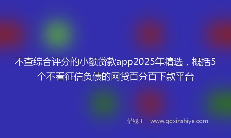 不查综合评分的小额贷款app2025年精选，概括5个不看征信负债的网贷百分百下款平台
