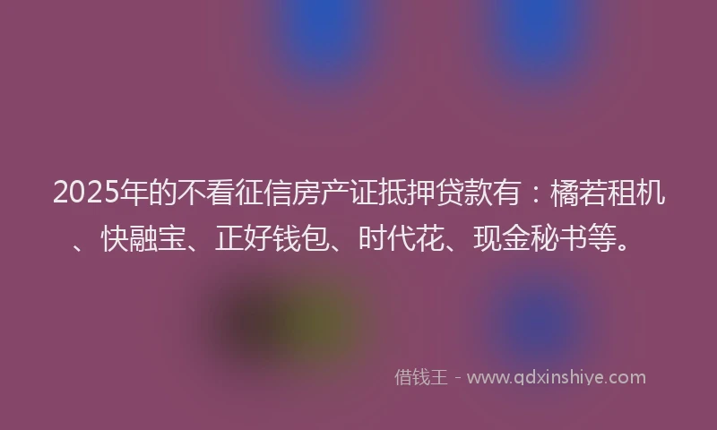 2025年的不看征信房产证抵押贷款有：橘若租机、快融宝、正好钱包、时代花、现金秘书等。