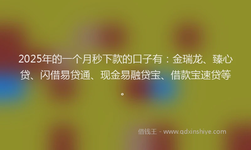 2025年的一个月秒下款的口子有：金瑞龙、臻心贷、闪借易贷通、现金易融贷宝、借款宝速贷等。