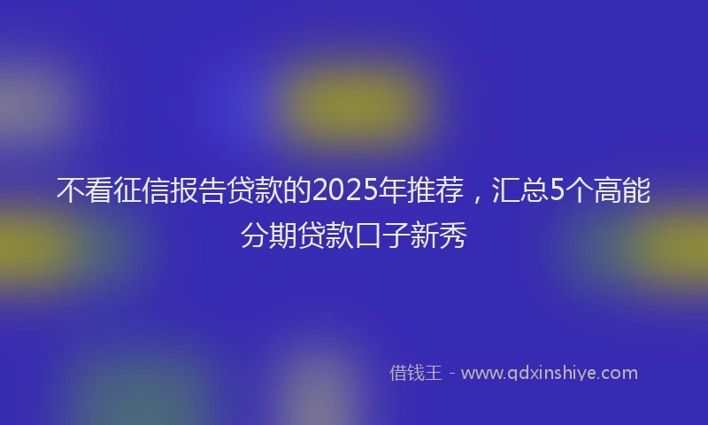 不看征信报告贷款的2025年推荐，汇总5个高能分期贷款口子新秀
