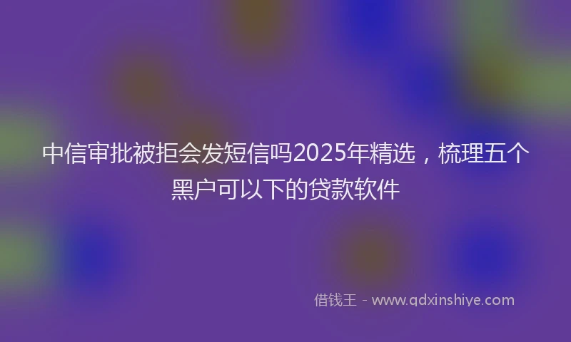 中信审批被拒会发短信吗2025年精选，梳理五个黑户可以下的贷款软件