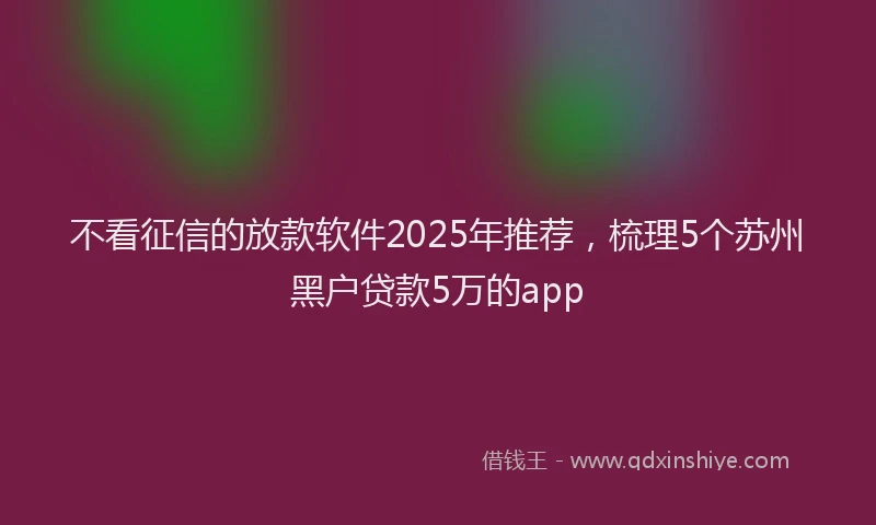 不看征信的放款软件2025年推荐，梳理5个苏州黑户贷款5万的app