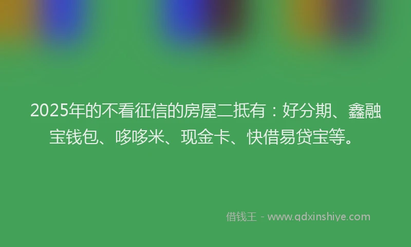 2025年的不看征信的房屋二抵有：好分期、鑫融宝钱包、哆哆米、现金卡、快借易贷宝等。