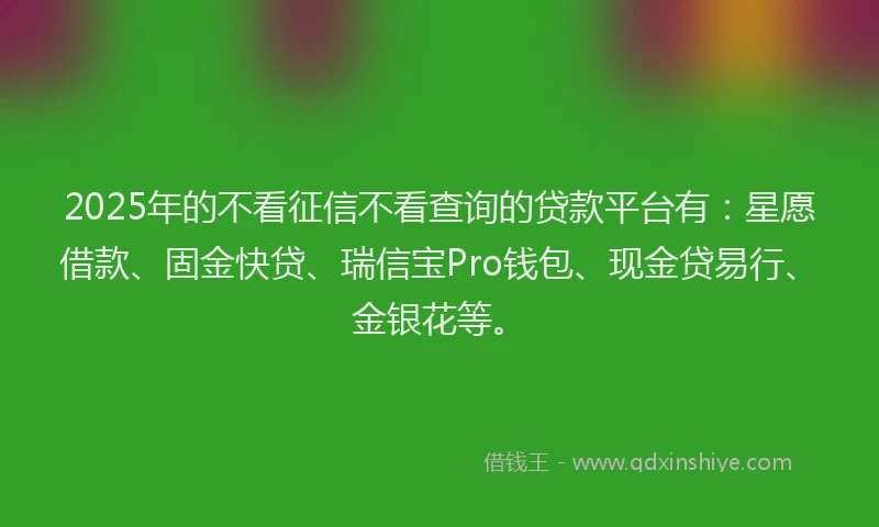 2025年的不看征信不看查询的贷款平台有：星愿借款、固金快贷、瑞信宝Pro钱包、现金贷易行、金银花等。