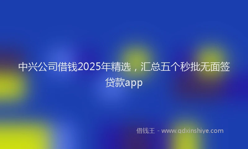 中兴公司借钱2025年精选，汇总五个秒批无面签贷款app