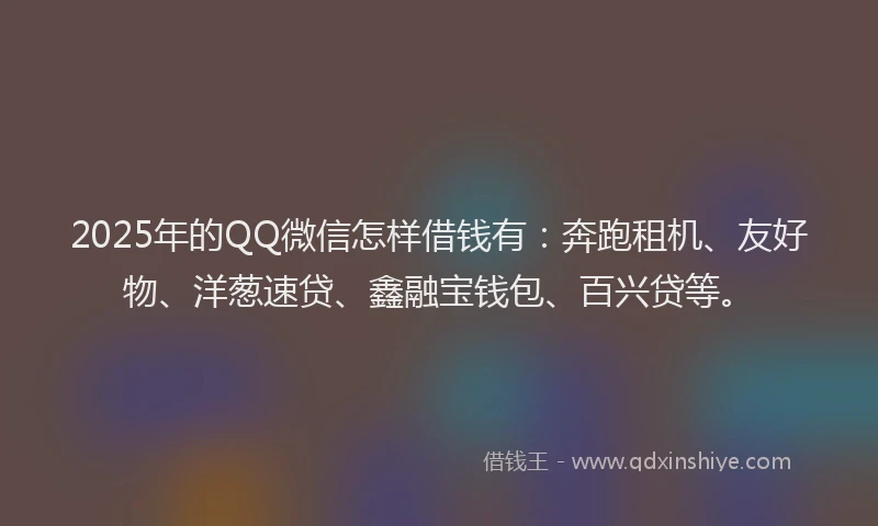 2025年的QQ微信怎样借钱有：奔跑租机、友好物、洋葱速贷、鑫融宝钱包、百兴贷等。