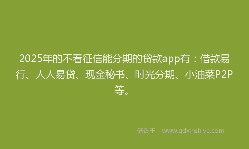 2025年的不看征信能分期的贷款app有：借款易行、人人易贷、现金秘书、时光分期、小油菜P2P等。