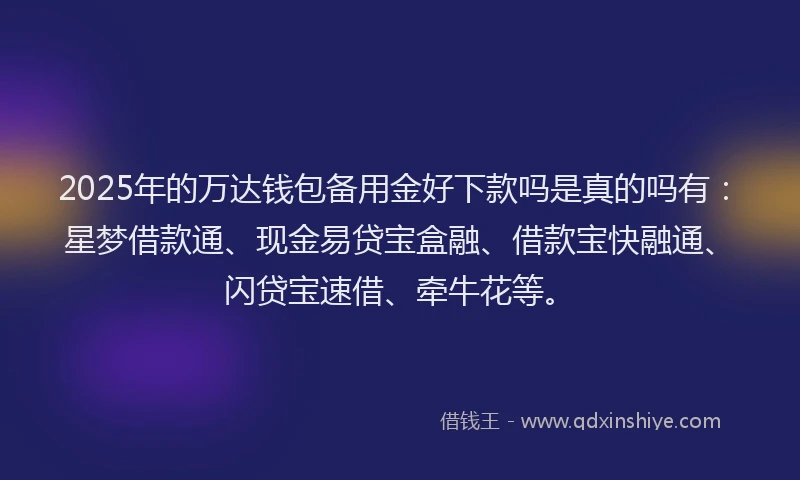 2025年的万达钱包备用金好下款吗是真的吗有：星梦借款通、现金易贷宝盒融、借款宝快融通、闪贷宝速借、牵牛花等。