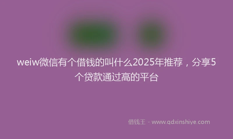 weiw微信有个借钱的叫什么2025年推荐，分享5个贷款通过高的平台
