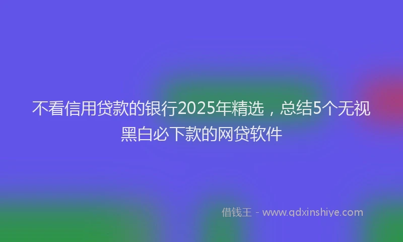 不看信用贷款的银行2025年精选，总结5个无视黑白必下款的网贷软件