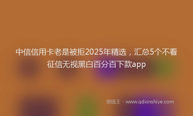 中信信用卡老是被拒2025年精选，汇总5个不看征信无视黑白百分百下款app
