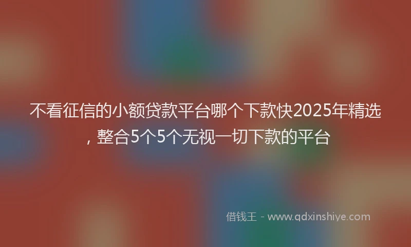 不看征信的小额贷款平台哪个下款快2025年精选，整合5个5个无视一切下款的平台