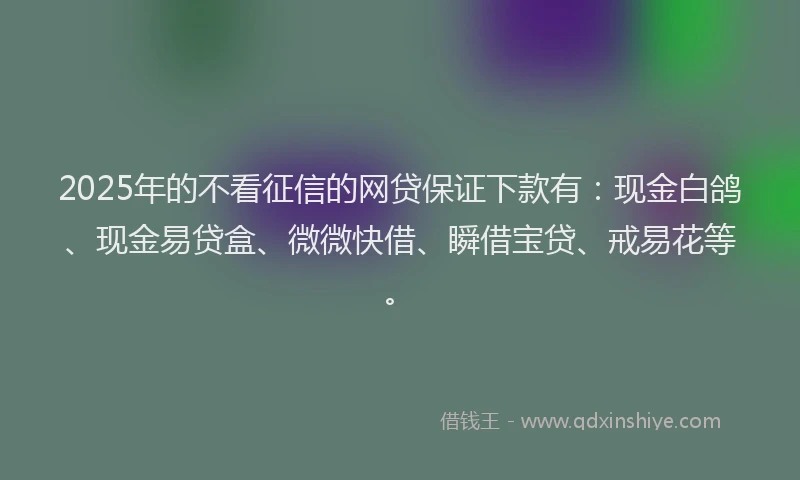 2025年的不看征信的网贷保证下款有：现金白鸽、现金易贷盒、微微快借、瞬借宝贷、戒易花等。