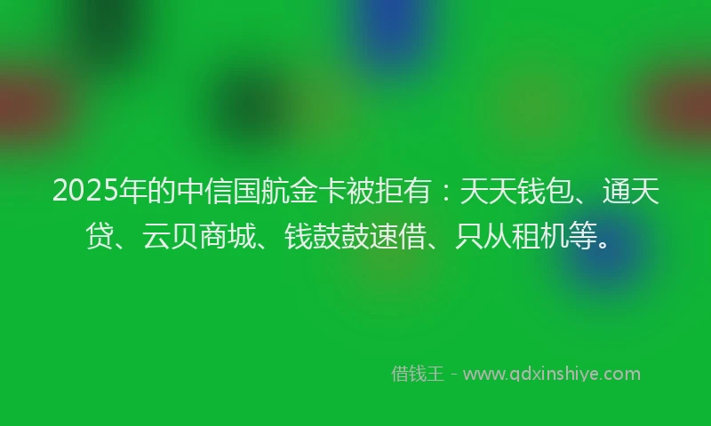 2025年的中信国航金卡被拒有：天天钱包、通天贷、云贝商城、钱鼓鼓速借、只从租机等。