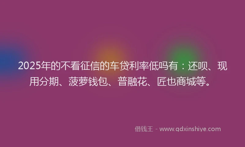 2025年的不看征信的车贷利率低吗有：还呗、现用分期、菠萝钱包、普融花、匠也商城等。