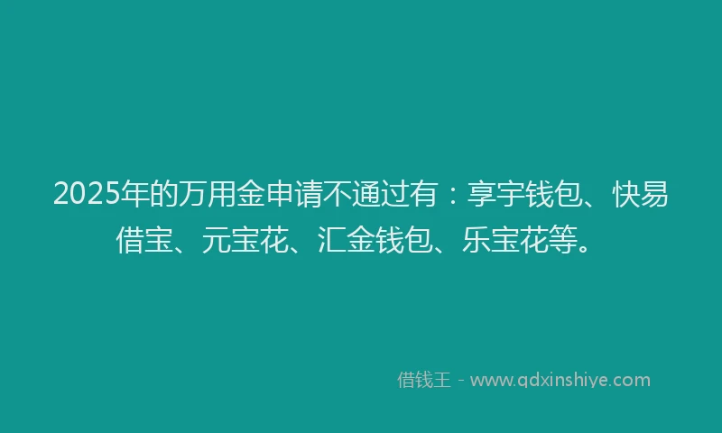 2025年的万用金申请不通过有：享宇钱包、快易借宝、元宝花、汇金钱包、乐宝花等。