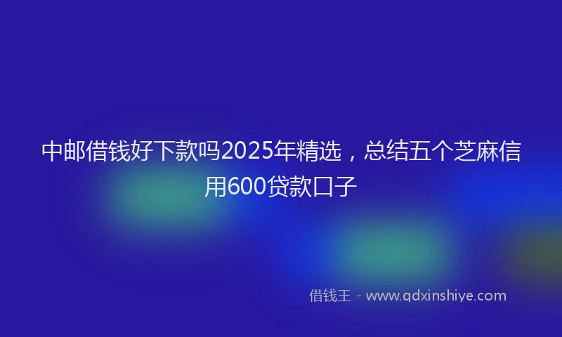 中邮借钱好下款吗2025年精选，总结五个芝麻信用600贷款口子