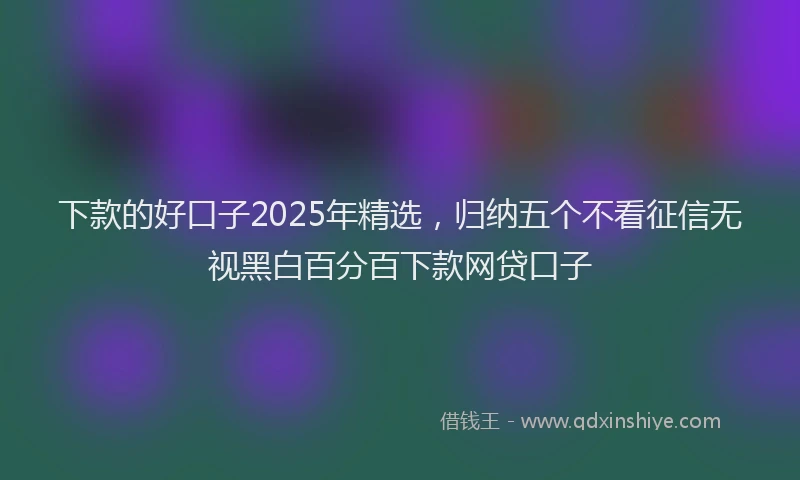 下款的好口子2025年精选，归纳五个不看征信无视黑白百分百下款网贷口子